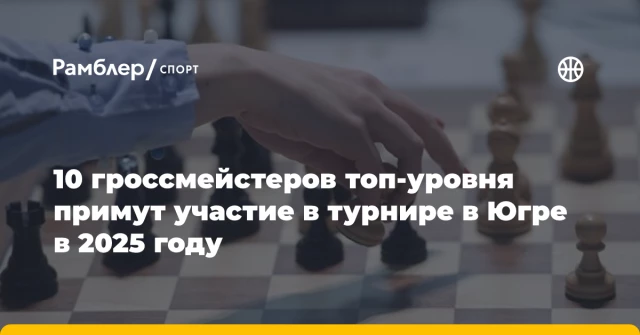 10 гроссмейстеров топ-уровня примут участие в турнире в Югре в 2025 году 10 гроссмейстеров топ-уровня примут участие в турнире в Югре в 2025 году