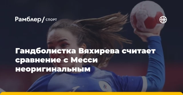 Гандболистка Вяхирева считает сравнение с Месси неоригинальным Гандболистка Вяхирева считает сравнение с Месси неоригинальным