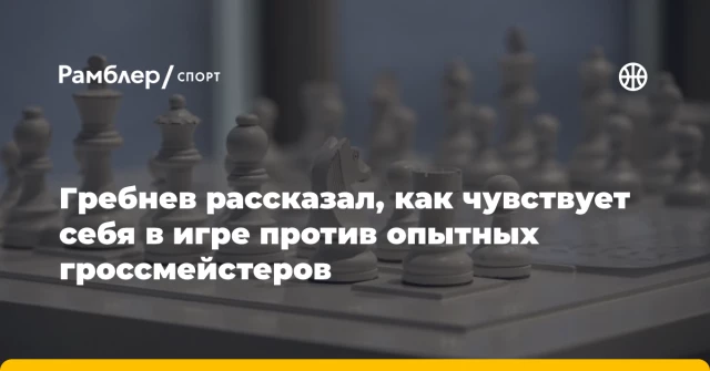 Гребнев рассказал, как чувствует себя в игре против опытных гроссмейстеров Гребнев рассказал, как чувствует себя в игре против опытных гроссмейстеров