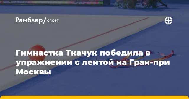 Гимнастка Ткачук победила в упражнении с лентой на Гран‑при Москвы Гимнастка Ткачук победила в упражнении с лентой на Гран‑при Москвы