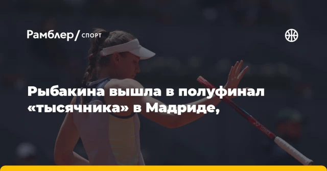 Рыбакина вышла в полуфинал «тысячника» в Мадриде, Рыбакина вышла в полуфинал «тысячника» в Мадриде,